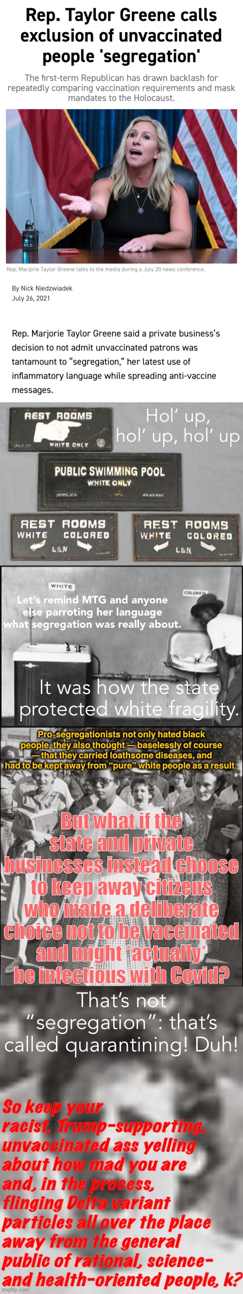 “Segregation” is coming for white racists, and they are big mad. [Note: If you have good reasons for being unvaccinated, okay.] | Hol’ up, hol’ up, hol’ up; Let’s remind MTG and anyone else parroting her language what segregation was really about. It was how the state protected white fragility. Pro-segregationists not only hated black people, they also thought — baselessly of course — that they carried loathsome diseases, and had to be kept away from “pure” white people as a result. But what if the state and private businesses instead choose to keep away citizens who made a deliberate choice not to be vaccinated and might *actually* be infectious with Covid? That’s not “segregation”: that’s called quarantining! Duh! So keep your racist, Trump-supporting, unvaccinated ass yelling about how mad you are and, in the process, flinging Delta variant particles all over the place away from the general public of rational, science- and health-oriented people, k? | image tagged in marjorie taylor greene vaccine segregation,the next segregation,segregation - water fountain,little rock segregation | made w/ Imgflip meme maker