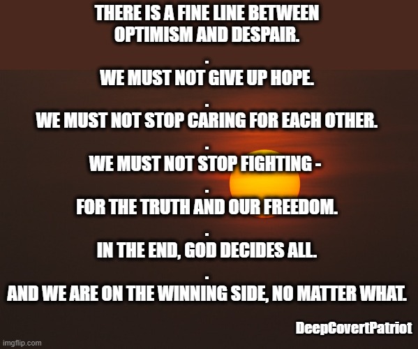 THERE IS A FINE LINE BETWEEN
OPTIMISM AND DESPAIR.

.
WE MUST NOT GIVE UP HOPE.

.
WE MUST NOT STOP CARING FOR EACH OTHER.

.
WE MUST NOT STOP FIGHTING - 

.
FOR THE TRUTH AND OUR FREEDOM.

.
IN THE END, GOD DECIDES ALL.
.
AND WE ARE ON THE WINNING SIDE, NO MATTER WHAT. DeepCovertPatriot | image tagged in motivation | made w/ Imgflip meme maker