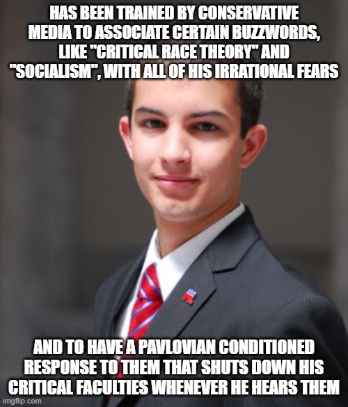 When You're Pavlov's Junkyard Dog | HAS BEEN TRAINED BY CONSERVATIVE MEDIA TO ASSOCIATE CERTAIN BUZZWORDS, LIKE "CRITICAL RACE THEORY" AND "SOCIALISM", WITH ALL OF HIS IRRATIONAL FEARS; AND TO HAVE A PAVLOVIAN CONDITIONED RESPONSE TO THEM THAT SHUTS DOWN HIS CRITICAL FACULTIES WHENEVER HE HEARS THEM | image tagged in college conservative,classical conditioning,fear,conservative logic,pavlov's dog,sheeple | made w/ Imgflip meme maker