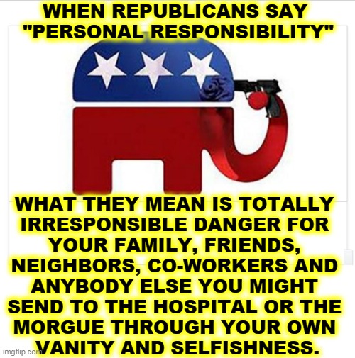 The Delta variant will get you. | WHEN REPUBLICANS SAY 
"PERSONAL RESPONSIBILITY"; WHAT THEY MEAN IS TOTALLY 
IRRESPONSIBLE DANGER FOR 
YOUR FAMILY, FRIENDS, 
NEIGHBORS, CO-WORKERS AND 
ANYBODY ELSE YOU MIGHT 
SEND TO THE HOSPITAL OR THE 
MORGUE THROUGH YOUR OWN 
VANITY AND SELFISHNESS. | image tagged in elephant shoots itself with the big lie,republicans,selfish,dangerous,illness,death | made w/ Imgflip meme maker