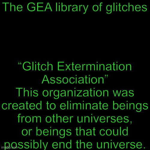 Library in the comments. [WILL BE UPDATED] | “Glitch Extermination Association”
This organization was created to eliminate beings from other universes, or beings that could possibly end the universe. The GEA library of glitches | image tagged in plain black template | made w/ Imgflip meme maker