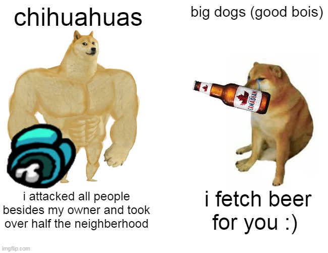 Buff Doge vs. Cheems | chihuahuas; big dogs (good bois); i attacked all people besides my owner and took over half the neighberhood; i fetch beer for you :) | image tagged in memes,buff doge vs cheems | made w/ Imgflip meme maker