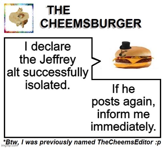 I declare the Jeffrey alt successfully isolated. If he posts again, inform me immediately. | image tagged in thecheemseditor thecheemsburger temp 2 | made w/ Imgflip meme maker