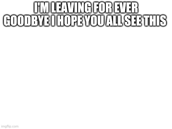 Blank White Template | I'M LEAVING FOR EVER GOODBYE I HOPE YOU ALL SEE THIS | image tagged in blank white template | made w/ Imgflip meme maker