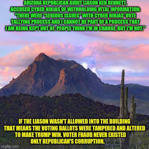 arizona mountian | ARIZONA REPUBLICAN AUDIT LIASON KEN BENNETT, ACCUSED CYBER NINJAS OF WITHHOLDING VITAL INFORMATION: "THERE WERE "SERIOUS ISSUES" WITH CYBER NINJAS' VOTE TALLYING PROCESS AND I CANNOT BE PART OF A PROCESS THAT I AM BEING KEPT OUT OF. PEOPLE THINK I'M IN CHARGE, BUT I'M NOT."; IF THE LIASON WASN'T ALLOWED INTO THE BUILDING THAT MEANS THE VOTING BALLOTS WERE TAMPERED AND ALTERED TO MAKE TRUMP WIN. VOTER FRAUD NEVER EXISTED                   ONLY REPUBLICAN'S CORRUPTION. | image tagged in arizona mountian | made w/ Imgflip meme maker