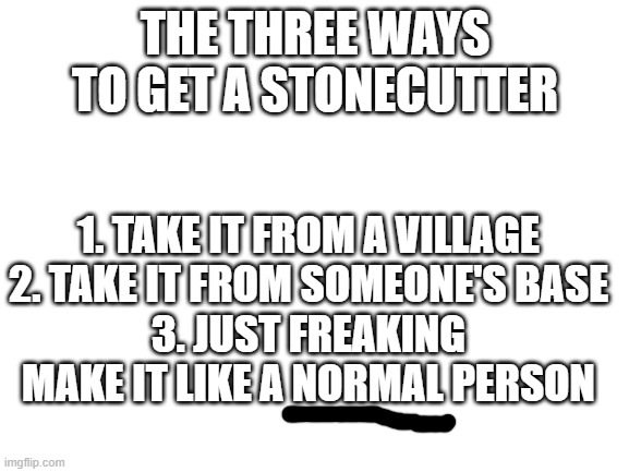 Blank White Template | THE THREE WAYS TO GET A STONECUTTER; 1. TAKE IT FROM A VILLAGE
2. TAKE IT FROM SOMEONE'S BASE
3. JUST FREAKING MAKE IT LIKE A NORMAL PERSON | image tagged in blank white template,minecraft,minecraft memes | made w/ Imgflip meme maker