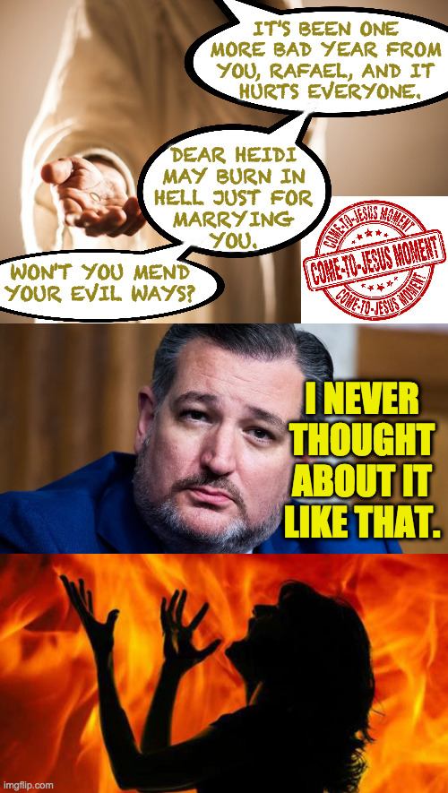 When you don't pray so Jesus makes a house call. | IT'S BEEN ONE
MORE BAD YEAR FROM
YOU, RAFAEL, AND IT
 HURTS EVERYONE. DEAR HEIDI
MAY BURN IN
HELL JUST FOR
MARRYING
YOU. WON'T YOU MEND
YOUR EVIL WAYS? I NEVER THOUGHT ABOUT IT LIKE THAT. | image tagged in memes,come to jesus,ted cruz,consequences | made w/ Imgflip meme maker