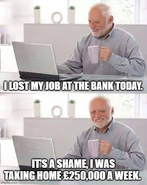Hide the Pain Harold Meme | I LOST MY JOB AT THE BANK TODAY. IT’S A SHAME, I WAS TAKING HOME £250,000 A WEEK. | image tagged in memes,hide the pain harold | made w/ Imgflip meme maker