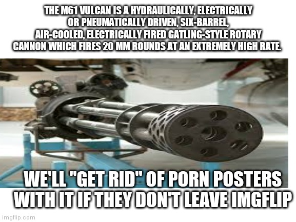 THE M61 VULCAN IS A HYDRAULICALLY, ELECTRICALLY OR PNEUMATICALLY DRIVEN, SIX-BARREL, AIR-COOLED, ELECTRICALLY FIRED GATLING-STYLE ROTARY CANNON WHICH FIRES 20 MM ROUNDS AT AN EXTREMELY HIGH RATE. WE'LL "GET RID" OF PORN POSTERS WITH IT IF THEY DON'T LEAVE IMGFLIP | made w/ Imgflip meme maker