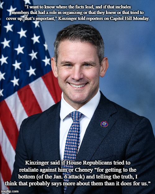 Adam Kinzinger Shows What He is Made Of | “I want to know where the facts lead, and if that includes members that had a role in organizing or that they knew or that tried to cover up, that’s important,” Kinzinger told reporters on Capitol Hill Monday. Kinzinger said if House Republicans tried to retaliate against him or Cheney "for getting to the bottom (of the Jan. 6 attack) and telling the truth, I think that probably says more about them than it does for us." | image tagged in politics,memes | made w/ Imgflip meme maker