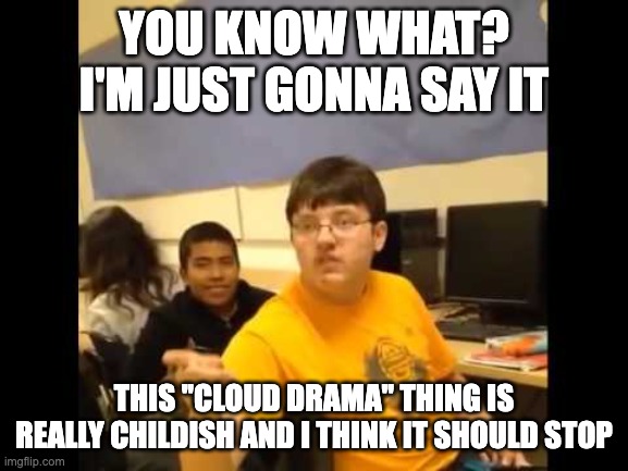 You know what? I'm about to say it | YOU KNOW WHAT? I'M JUST GONNA SAY IT THIS ''CLOUD DRAMA'' THING IS REALLY CHILDISH AND I THINK IT SHOULD STOP | image tagged in you know what i'm about to say it | made w/ Imgflip meme maker
