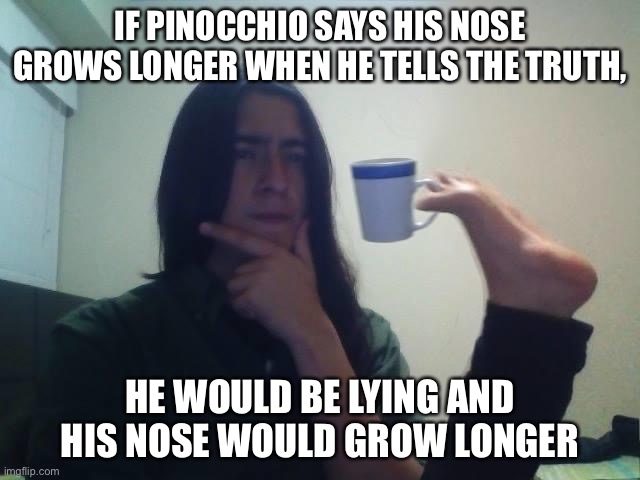 We have big brains | IF PINOCCHIO SAYS HIS NOSE GROWS LONGER WHEN HE TELLS THE TRUTH, HE WOULD BE LYING AND HIS NOSE WOULD GROW LONGER | image tagged in teacup snape,hmm,yeah this is big brain time,pinocchio,funny,oh wow are you actually reading these tags | made w/ Imgflip meme maker