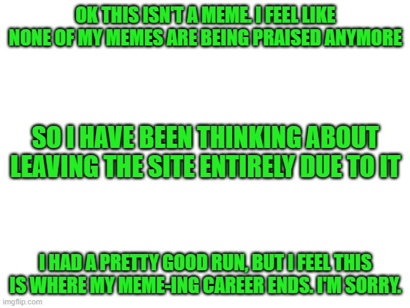 I'm sorry. | OK THIS ISN'T A MEME. I FEEL LIKE NONE OF MY MEMES ARE BEING PRAISED ANYMORE; SO I HAVE BEEN THINKING ABOUT LEAVING THE SITE ENTIRELY DUE TO IT; I HAD A PRETTY GOOD RUN, BUT I FEEL THIS IS WHERE MY MEME-ING CAREER ENDS. I'M SORRY. | image tagged in blank white template | made w/ Imgflip meme maker
