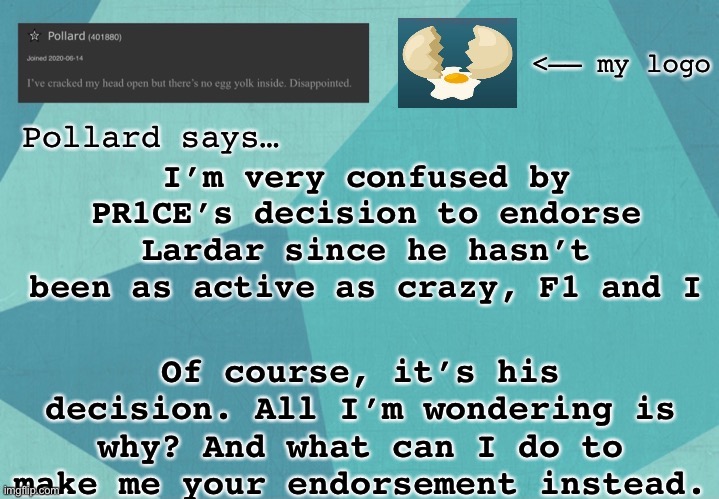 Tbf, Lardar is a good candidate. I’m just thinking this might turn into the mine_turtle situation again | I’m very confused by PR1CE’s decision to endorse Lardar since he hasn’t been as active as crazy, F1 and I; Of course, it’s his decision. All I’m wondering is why? And what can I do to make me your endorsement instead. | image tagged in memes | made w/ Imgflip meme maker