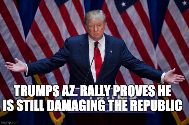 Donald Trump | TRUMPS AZ. RALLY PROVES HE IS STILL DAMAGING THE REPUBLIC | image tagged in donald trump | made w/ Imgflip meme maker