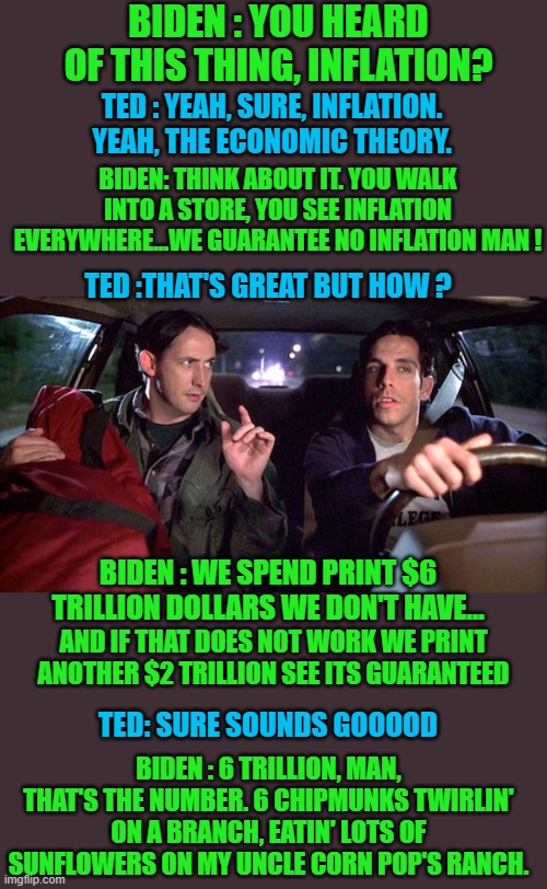 yep | BIDEN : YOU HEARD OF THIS THING, INFLATION? TED : YEAH, SURE, INFLATION. YEAH, THE ECONOMIC THEORY. BIDEN: THINK ABOUT IT. YOU WALK INTO A STORE, YOU SEE INFLATION EVERYWHERE...WE GUARANTEE NO INFLATION MAN ! TED :THAT'S GREAT BUT HOW ? BIDEN : WE SPEND PRINT $6 TRILLION DOLLARS WE DON'T HAVE... AND IF THAT DOES NOT WORK WE PRINT ANOTHER $2 TRILLION SEE ITS GUARANTEED; TED: SURE SOUNDS GOOOOD; BIDEN : 6 TRILLION, MAN, THAT'S THE NUMBER. 6 CHIPMUNKS TWIRLIN' ON A BRANCH, EATIN' LOTS OF SUNFLOWERS ON MY UNCLE CORN POP'S RANCH. | image tagged in democrats,biden,fascism | made w/ Imgflip meme maker