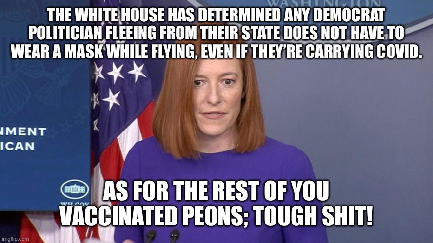 Democrats don’t wear masks while flying | THE WHITE HOUSE HAS DETERMINED ANY DEMOCRAT POLITICIAN FLEEING FROM THEIR STATE DOES NOT HAVE TO WEAR A MASK WHILE FLYING, EVEN IF THEY’RE CARRYING COVID. AS FOR THE REST OF YOU VACCINATED PEONS; TOUGH SHIT! | image tagged in jen psaki | made w/ Imgflip meme maker