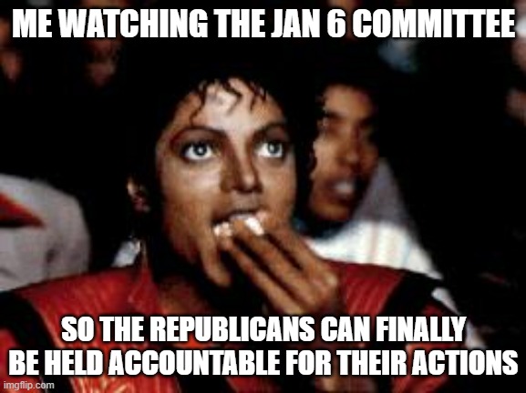 michael jackson eating popcorn | ME WATCHING THE JAN 6 COMMITTEE; SO THE REPUBLICANS CAN FINALLY BE HELD ACCOUNTABLE FOR THEIR ACTIONS | image tagged in michael jackson eating popcorn | made w/ Imgflip meme maker