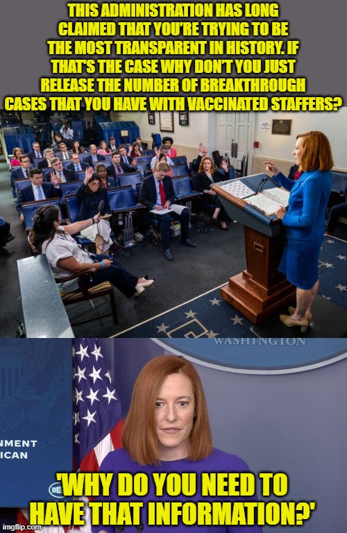 You can't make this stuff up (or, for the libs, defend it). | THIS ADMINISTRATION HAS LONG CLAIMED THAT YOU’RE TRYING TO BE THE MOST TRANSPARENT IN HISTORY. IF THAT'S THE CASE WHY DON’T YOU JUST RELEASE THE NUMBER OF BREAKTHROUGH CASES THAT YOU HAVE WITH VACCINATED STAFFERS? 'WHY DO YOU NEED TO HAVE THAT INFORMATION?' | image tagged in psaki press conference,jen psaki,breakthrough cases,ineffective vaccine,liberal hypocrisy | made w/ Imgflip meme maker