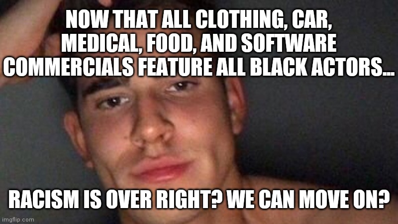 So Racism is over now right? I have not seen one commercial that has all white actors so it's over? Hello? | NOW THAT ALL CLOTHING, CAR, MEDICAL, FOOD, AND SOFTWARE COMMERCIALS FEATURE ALL BLACK ACTORS... RACISM IS OVER RIGHT? WE CAN MOVE ON? | image tagged in just found out about racism,commercials | made w/ Imgflip meme maker