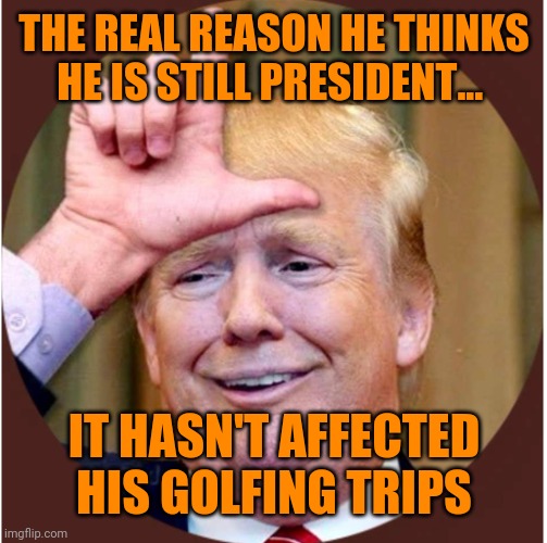 Trump loser | THE REAL REASON HE THINKS HE IS STILL PRESIDENT... IT HASN'T AFFECTED HIS GOLFING TRIPS | image tagged in trump loser | made w/ Imgflip meme maker