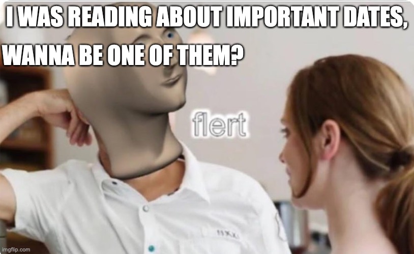 flert | I WAS READING ABOUT IMPORTANT DATES, WANNA BE ONE OF THEM? | image tagged in flert | made w/ Imgflip meme maker