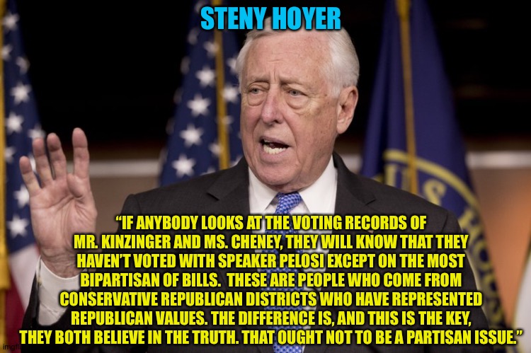 Speaking Truth | STENY HOYER; “IF ANYBODY LOOKS AT THE VOTING RECORDS OF MR. KINZINGER AND MS. CHENEY, THEY WILL KNOW THAT THEY HAVEN’T VOTED WITH SPEAKER PELOSI EXCEPT ON THE MOST BIPARTISAN OF BILLS.  THESE ARE PEOPLE WHO COME FROM CONSERVATIVE REPUBLICAN DISTRICTS WHO HAVE REPRESENTED REPUBLICAN VALUES. THE DIFFERENCE IS, AND THIS IS THE KEY, THEY BOTH BELIEVE IN THE TRUTH. THAT OUGHT NOT TO BE A PARTISAN ISSUE.” | image tagged in steny hoyer | made w/ Imgflip meme maker