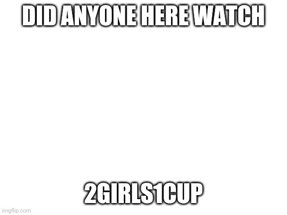 Image Title | DID ANYONE HERE WATCH; 2GIRLS1CUP | made w/ Imgflip meme maker