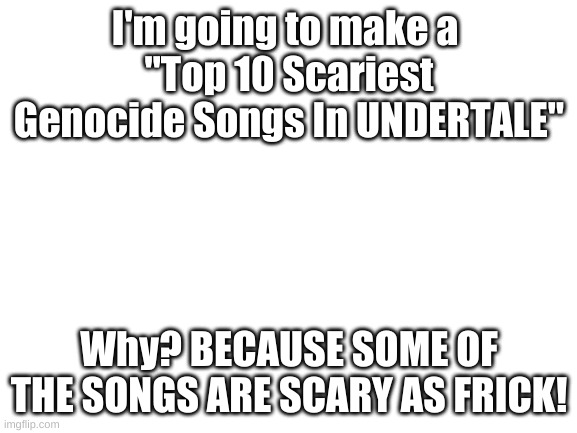 Blank White Template | I'm going to make a 
"Top 10 Scariest Genocide Songs In UNDERTALE"; Why? BECAUSE SOME OF THE SONGS ARE SCARY AS FRICK! | image tagged in blank white template | made w/ Imgflip meme maker