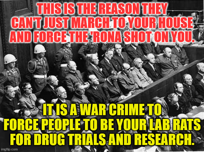 Nuremberg Trials | THIS IS THE REASON THEY CAN'T JUST MARCH TO YOUR HOUSE AND FORCE THE 'RONA SHOT ON YOU. IT IS A WAR CRIME TO FORCE PEOPLE TO BE YOUR LAB RATS FOR DRUG TRIALS AND RESEARCH. | image tagged in nuremberg trials | made w/ Imgflip meme maker