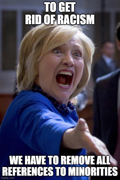 Hillary Shouting | TO GET RID OF RACISM; WE HAVE TO REMOVE ALL REFERENCES TO MINORITIES | image tagged in hillary shouting | made w/ Imgflip meme maker