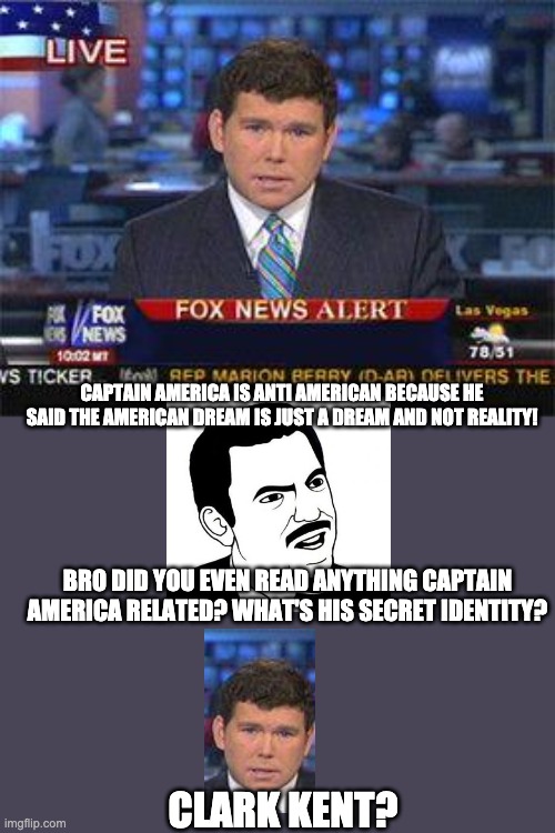 Fox news alert | CAPTAIN AMERICA IS ANTI AMERICAN BECAUSE HE SAID THE AMERICAN DREAM IS JUST A DREAM AND NOT REALITY! BRO DID YOU EVEN READ ANYTHING CAPTAIN AMERICA RELATED? WHAT'S HIS SECRET IDENTITY? CLARK KENT? | image tagged in fox news alert | made w/ Imgflip meme maker