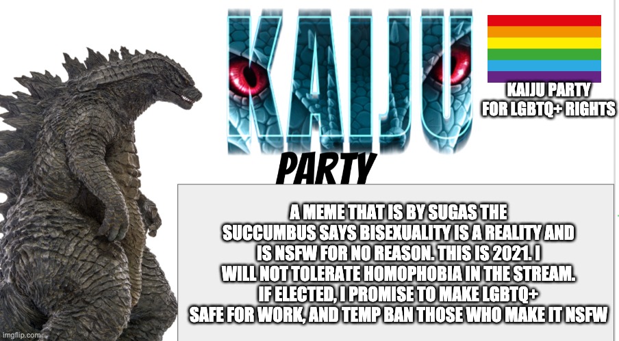 Kaiju Party announcement | KAIJU PARTY FOR LGBTQ+ RIGHTS; A MEME THAT IS BY SUGAS THE SUCCUMBUS SAYS BISEXUALITY IS A REALITY AND IS NSFW FOR NO REASON. THIS IS 2021. I WILL NOT TOLERATE HOMOPHOBIA IN THE STREAM. IF ELECTED, I PROMISE TO MAKE LGBTQ+ SAFE FOR WORK, AND TEMP BAN THOSE WHO MAKE IT NSFW | image tagged in kaiju party announcement | made w/ Imgflip meme maker