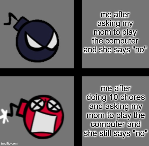 AHHHHHHHHHHHHHHHHHHHHHHHHHHHHHHHHHHHH | me after asking my mom to play the computer and she says "no"; me after doing 10 chores and asking my mom to play the computer and she still says "no" | image tagged in mad whitty,ahhhhhhhhhhhhhhh,surreal angery | made w/ Imgflip meme maker