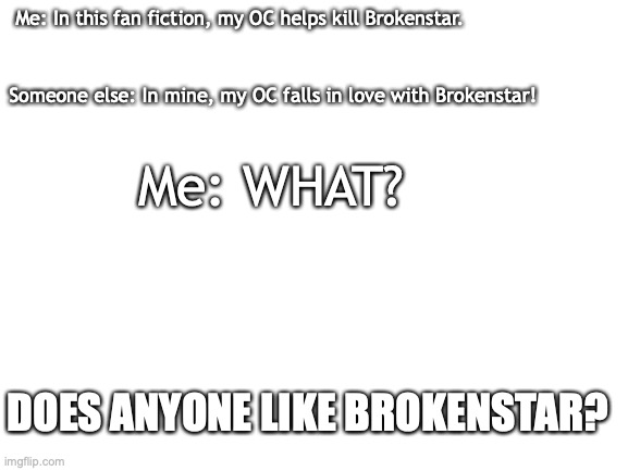 who likes brokenstar | Me: In this fan fiction, my OC helps kill Brokenstar. Someone else: In mine, my OC falls in love with Brokenstar! Me: WHAT? DOES ANYONE LIKE BROKENSTAR? | image tagged in blank white template,warrior cats | made w/ Imgflip meme maker