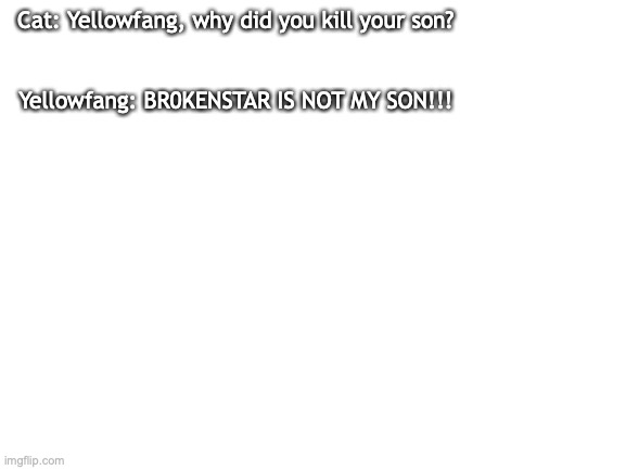 br0kenstar is not my son | Cat: Yellowfang, why did you kill your son? Yellowfang: BR0KENSTAR IS NOT MY SON!!! | image tagged in blank white template | made w/ Imgflip meme maker