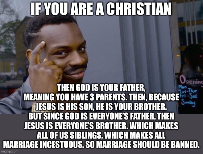 this is not anywhere found in the bible but i randomly thought of this lol | IF YOU ARE A CHRISTIAN; THEN GOD IS YOUR FATHER, MEANING YOU HAVE 3 PARENTS. THEN, BECAUSE JESUS IS HIS SON, HE IS YOUR BROTHER. BUT SINCE GOD IS EVERYONE’S FATHER, THEN JESUS IS EVERYONE’S BROTHER. WHICH MAKES ALL OF US SIBLINGS, WHICH MAKES ALL MARRIAGE INCESTUOUS. SO MARRIAGE SHOULD BE BANNED. | image tagged in memes,roll safe think about it,christianity,marriage,funny | made w/ Imgflip meme maker