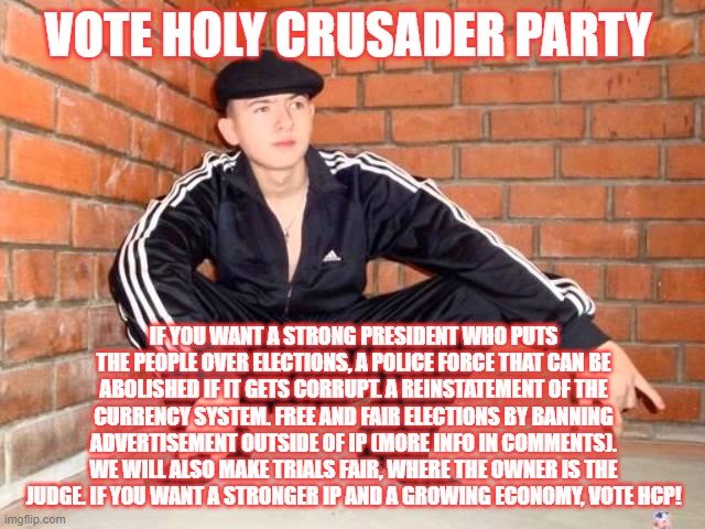 Slav Squat | VOTE HOLY CRUSADER PARTY; IF YOU WANT A STRONG PRESIDENT WHO PUTS THE PEOPLE OVER ELECTIONS, A POLICE FORCE THAT CAN BE ABOLISHED IF IT GETS CORRUPT. A REINSTATEMENT OF THE CURRENCY SYSTEM. FREE AND FAIR ELECTIONS BY BANNING ADVERTISEMENT OUTSIDE OF IP (MORE INFO IN COMMENTS). WE WILL ALSO MAKE TRIALS FAIR, WHERE THE OWNER IS THE JUDGE. IF YOU WANT A STRONGER IP AND A GROWING ECONOMY, VOTE HCP! | image tagged in slav squat | made w/ Imgflip meme maker