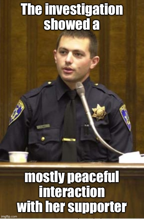 Police Officer Testifying Meme | The investigation showed a mostly peaceful interaction with her supporter | image tagged in memes,police officer testifying | made w/ Imgflip meme maker