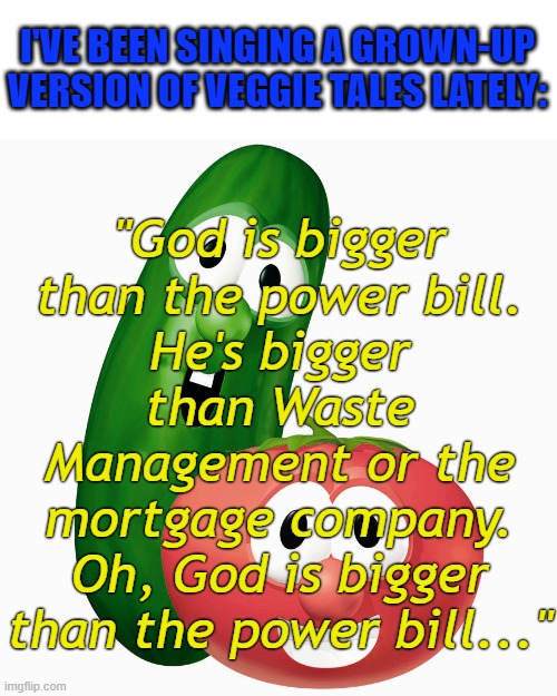 Gotta know where's God when Mama's scared? |  "God is bigger than the power bill.
He's bigger than Waste Management or the mortgage company.
Oh, God is bigger than the power bill..."; I'VE BEEN SINGING A GROWN-UP VERSION OF VEGGIE TALES LATELY: | image tagged in veggie tales bob larry,scared,god,christian,funny memes,memes | made w/ Imgflip meme maker