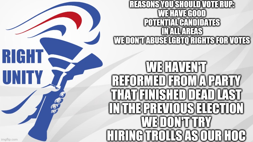 Make the Right Choice! | REASONS YOU SHOULD VOTE RUP:
WE HAVE GOOD POTENTIAL CANDIDATES IN ALL AREAS
WE DON'T ABUSE LGBTQ RIGHTS FOR VOTES; WE HAVEN'T REFORMED FROM A PARTY THAT FINISHED DEAD LAST IN THE PREVIOUS ELECTION
WE DON'T TRY HIRING TROLLS AS OUR HOC | image tagged in rup announcement | made w/ Imgflip meme maker