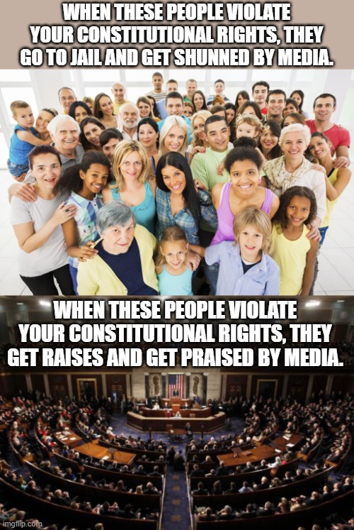 Just a reminder for people all over the political spectrum. | WHEN THESE PEOPLE VIOLATE YOUR CONSTITUTIONAL RIGHTS, THEY GO TO JAIL AND GET SHUNNED BY MEDIA. WHEN THESE PEOPLE VIOLATE YOUR CONSTITUTIONAL RIGHTS, THEY GET RAISES AND GET PRAISED BY MEDIA. | image tagged in government corruption | made w/ Imgflip meme maker