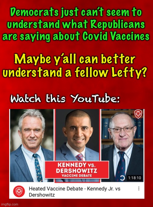 Ya gotta believe in something - and someone.  Who do Democrats believe? | Democrats just can’t seem to
understand what Republicans are saying about Covid Vaccines; Maybe y’all can better 
understand a fellow Lefty? Watch this YouTube: | image tagged in you cant handle the truth,dems hate america,dems are marxists,power control money,con vid,scam demic | made w/ Imgflip meme maker
