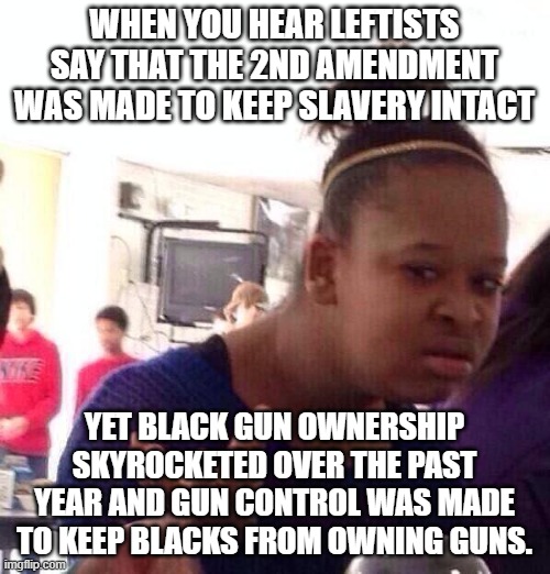 Um... no. | WHEN YOU HEAR LEFTISTS SAY THAT THE 2ND AMENDMENT WAS MADE TO KEEP SLAVERY INTACT; YET BLACK GUN OWNERSHIP SKYROCKETED OVER THE PAST YEAR AND GUN CONTROL WAS MADE TO KEEP BLACKS FROM OWNING GUNS. | image tagged in memes,black girl wat | made w/ Imgflip meme maker