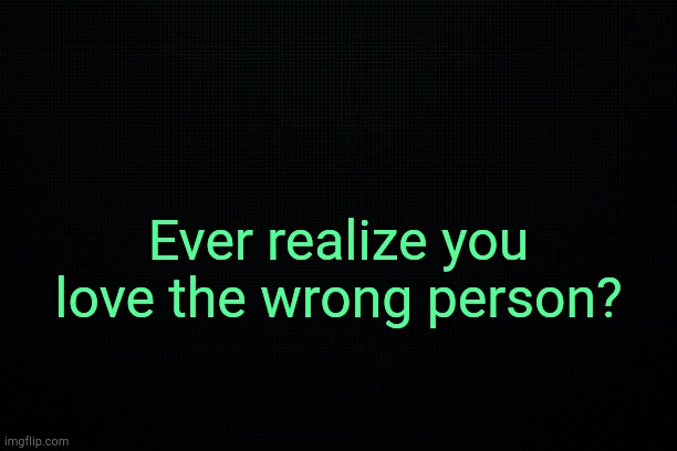 . | Ever realize you love the wrong person? | image tagged in black | made w/ Imgflip meme maker