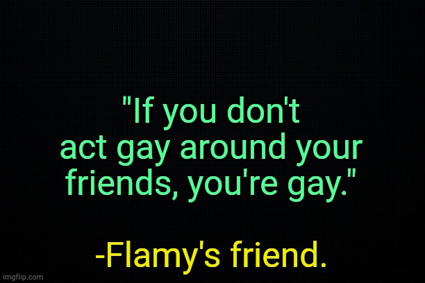 . | "If you don't act gay around your friends, you're gay."; -Flamy's friend. | image tagged in black | made w/ Imgflip meme maker