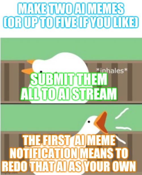 My dedicated followers probably recall my attempts to create simple games on imgflip. Here's a good one to pass time. | MAKE TWO AI MEMES (OR UP TO FIVE IF YOU LIKE); SUBMIT THEM ALL TO AI STREAM; THE FIRST  AI MEME NOTIFICATION MEANS TO REDO THAT AI AS YOUR OWN | image tagged in untitled goose game honk | made w/ Imgflip meme maker