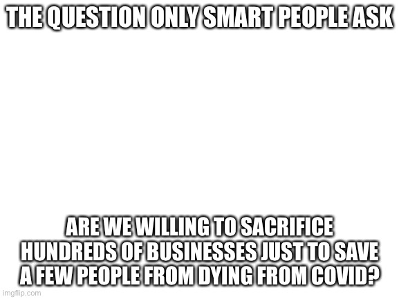 Blank White Template | THE QUESTION ONLY SMART PEOPLE ASK; ARE WE WILLING TO SACRIFICE HUNDREDS OF BUSINESSES JUST TO SAVE A FEW PEOPLE FROM DYING FROM COVID? | image tagged in blank white template | made w/ Imgflip meme maker