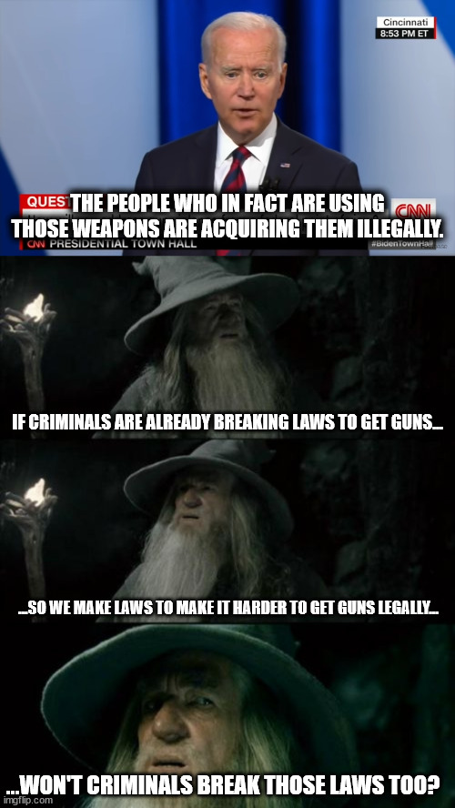 THE PEOPLE WHO IN FACT ARE USING THOSE WEAPONS ARE ACQUIRING THEM ILLEGALLY. IF CRIMINALS ARE ALREADY BREAKING LAWS TO GET GUNS... ...SO WE MAKE LAWS TO MAKE IT HARDER TO GET GUNS LEGALLY... ...WON'T CRIMINALS BREAK THOSE LAWS TOO? | image tagged in memes,confused gandalf | made w/ Imgflip meme maker