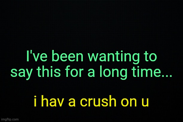 . | I've been wanting to say this for a long time... i hav a crush on u | image tagged in black | made w/ Imgflip meme maker